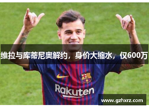 维拉与库蒂尼奥解约，身价大缩水，仅600万