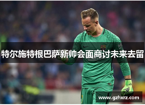 特尔施特根巴萨新帅会面商讨未来去留